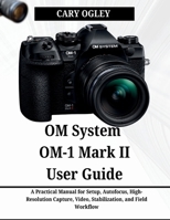 OM System OM-1 Mark II User Guide: A Practical Manual for Setup, Autofocus, High-Resolution Capture, Video, Stabilization, and Field Workflow B0H2P9JQMB Book Cover