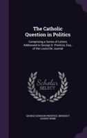 The Catholic Question in Politics: Comprising a Series of Letters Addressed to George D. Prentice, Esq., of the Louisville Journal 1355030331 Book Cover