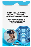 VR in Healthcare Revolutionizing Training and Therapy: Apply VR for surgical training and mental health therapy B0FTRBN5DM Book Cover