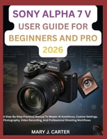 SONY ALPHA 7 V USER GUIDE FOR BEGINNERS AND PRO 2026: A Step-By-Step Practical Manual To Master Ai Autofocus, Custom Settings, Photography, Video Recording, And Professional Shooting Workflows B0H5FGXVJN Book Cover