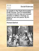 An epistle to the Right Honourable Philip Dormer, Earl of Chesterfield. Occasion'd by the late and present situation of affairs in Europe, in regard to war and peace. By Mr. Barford. 1170402550 Book Cover