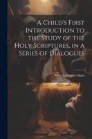 A Child's First Introduction to the Study of the Holy Scriptures, in a Series of Dialogues 1022503669 Book Cover