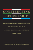 Constructing Citizenship: Transnational Workers and Revolution on the Mexico-Guatemala Border, 1880--1950 0816529809 Book Cover