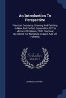 An Introduction to Perspective: Practical Geometry, Drawing and Painting: A New and Perfect Explanation of the Mixture of Colours: With Practical Directions for Miniature, Crayon, and Oil Painting 1377130681 Book Cover