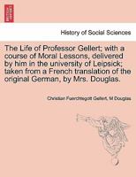 The Life of Professor Gellert; with a course of Moral Lessons, delivered by him in the university of Leipsick; taken from a French translation of the original German, by Mrs. Douglas. Vol. III. 1241471819 Book Cover