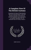 A Complete View Of The British Customs: Containing The Rates Of Merchandize, With The Total Net Duties To Be Paid Inwards, Outwards, And Coastwise, ... Tho The Twentieth Part Of A Penny, Volume 1 1348077824 Book Cover