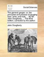 The general gauger: or, the principles and practice of gauging beer, wine, and malt. ... By Mr. John Dougharty, ... The third edition, corrected by the author. 1170809189 Book Cover