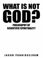 What Is Not God?: Philosophy of Scientific Spirituality 1482839792 Book Cover