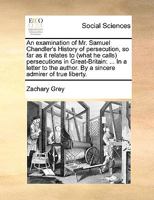 An examination of Mr. Samuel Chandler's History of persecution, so far as it relates to (what he calls) persecutions in Great-Britain: ... In a letter ... author. By a sincere admirer of true liberty. 1170025307 Book Cover