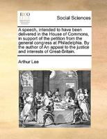 A speech, intended to have been delivered in the House of Commons, in support of the petition from the general congress at Philadelphia. By the author ... the justice and interests of Great-Britain. 1348280263 Book Cover