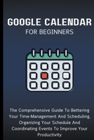 Google Calendar For Beginners: The Comprehensive Guide To Bettering Your Time-Management And Scheduling, Organizing Your Schedule And Coordinating Events To Improve Your Productivity B0CP5L944L Book Cover