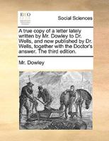 A true copy of a letter lately written by Mr. Dowley to Dr. Wells, and now published by Dr. Wells, together with the Doctor's answer. The third edition. 1140774905 Book Cover