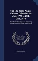 The 100 years Anglo-Chinese calendar, 1st Jan., 1776 to 25th Jan., 1876: together with an appendix, containing several interesting tables and extracts 101437121X Book Cover