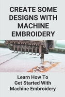 Create Some Designs With Machine Embroidery: Learn How To Get Started With Machine Embroidery: Get Started In Machine Embroidery B098657799 Book Cover