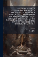The end of religious controversy, in a friendly correspondence between a religious society of Protestants and a Roman Catholic divine, addressed to ... to his Lordship's "Protestant catechism" 1172600066 Book Cover
