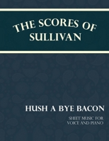 The Scores of Sullivan - Hush a Bye Bacon - Sheet Music for Voice and Piano 1528701569 Book Cover