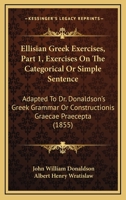 Ellisian Greek Exercises, Part 1, Exercises On The Categorical Or Simple Sentence: Adapted To Dr. Donaldson's Greek Grammar Or Constructionis Graecae Praecepta 1436834058 Book Cover
