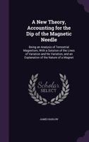 A New Theory, Accounting for the Dip of the Magnetic Needle: Being an Analysis of Terrestrial Magnetism, With a Solution of the Lines of Variation and No Variation, and an Explanation of the Nature of 1341210170 Book Cover