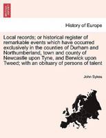 Local records; or historical register of remarkable events which have occurred exclusively in the counties of Durham and Northumberland, town and ... Tweed; with an obituary of persons of talent 124124488X Book Cover