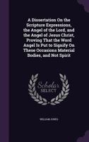 A Dissertation On the Scripture Expressions, the Angel of the Lord, and the Angel of Jesus Christ, Proving That the Word Angel Is Put to Signify On These Occasions Material Bodies, and Not Spirit: ... 137858757X Book Cover