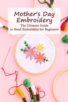 Mother's Day Embroidery: The Ultimate Guide to Hand Embroidery for Beginners: Mother's Day Gift, Gift for Mom B093RNWBTQ Book Cover
