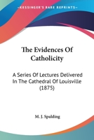 The Evidences Of Catholicity: A Series Of Lectures Delivered In The Cathedral Of Louisville 0548719616 Book Cover