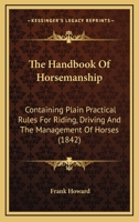 The Handbook Of Horsemanship: Containing Plain Practical Rules For Riding, Driving And The Management Of Horses 0548578729 Book Cover