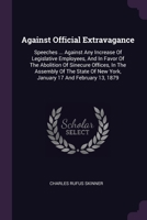 Against Official Extravagance: Speeches ... Against Any Increase Of Legislative Employees, And In Favor Of The Abolition Of Sinecure Offices, In The ... Of New York, January 17 And February 13, 1879 1379082021 Book Cover