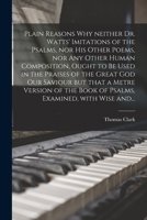 Plain Reasons Why Neither Dr. Watts' Imitations of the Psalms, nor His Other Poems, nor Any Other Human Composition, Ought to Be Used in the Praises ... of the Book of Psalms, Examined, With... 1014875706 Book Cover