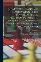An Attempt To Analyse The Automaton Chess Player, Of Mr. De Kempelen. To Which Is Added A Collection Of The Knight's Moves Over The Chess Board 9356089574 Book Cover