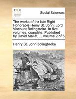 The works of the late Right Honorable Henry St. John, Lord Viscount Bolingbroke. In five volumes, complete. Published by David Mallet, ... Volume 2 of 5 1170362311 Book Cover