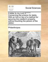 A letter to my Lord S******. Concerning the prisons for debts. With an hint or two of a method for securing the creditor's property, without touching the person of the debtor. 1170655904 Book Cover