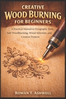 CREATIVE WOOD BURNING FOR BEGINNERS: A Practical Manual to Pyrography Tools, Safe Woodburning, Wood Selection, and Creative Projects B0GK1GVM7S Book Cover