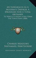 My Experiences as a Moderate Drinker, a Drunkard and a Total Abstainer. to Which Is Added 'a Rill from the Town Pump', by N. Hawthorne 1120330491 Book Cover