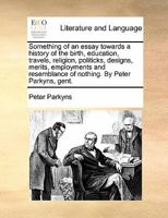 Something of an essay towards a history of the birth, education, travels, religion, politicks, designs, merits, employments and resemblance of nothing. By Peter Parkyns, gent. 1170876439 Book Cover