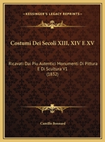 Costumi Dei Secoli XIII, XIV E XV: Ricavati Dai Piu Autentici Monumenti Di Pittura E Di Scultura, Con Un Testo Storico E Descrittivo, Volume 1 - Prima 1021754862 Book Cover