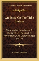 An Essay On The Tithe System: Showing Its Foundation On The Laws Of The Land, Its Advantages, And Disadvantages 1120149819 Book Cover
