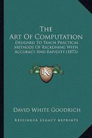 The Art Of Computation: Designed To Teach Practical Methods Of Reckoning With Accuracy And Rapidity 0469763817 Book Cover