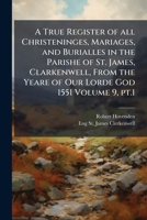 A true register of all christeninges, mariages, and burialles in the parishe of St. James, Clarkenwell, from the yeare of Our Lorde God 1551 Volume 9, pt.1 1177656779 Book Cover