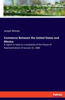 Commerce Between the United States and Mexico: A report in reply to a resolution of the House of Representatives of January 31, 1884 3348116791 Book Cover