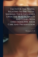 Facts For The People, Relating To The Teeth ; Showing Their Influence Upon The Health, Speech And Looks; With Directions For Their Care And Preservation 1247009998 Book Cover