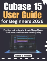 Cubase 15 User Guide for Beginners 2026: Practical Instructions to Create Music, Master Production, and Improve Sound Quality B0GZBNRBTF Book Cover
