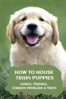 How to House Train Puppies: Caring, Training, Common Problems & Tricks: How To House-Train Your Dog Or Puppy B09BYPQXDY Book Cover
