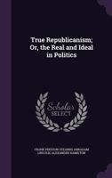True Republicanism: Or, The Real and Ideal in Politics 1017536287 Book Cover