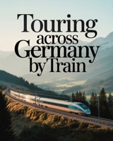 TOURING ACROSS GERMANY BY TRAIN: UPDATED SCENIC RAIL ROUTES, HISTORIC CITIES, ALPINE JOURNEYS AND CULTURAL EXPERIENCES ACROSS GERMANY B0GQPRZ83X Book Cover