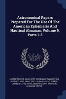 Astronomical Papers Prepared For The Use Of The American Ephemeris And Nautical Almanac, Volume 9, Parts 1-3 1377057860 Book Cover