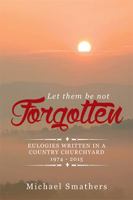 Let Them Be Not Forgotten: Eulogies Written in a Country Churchyard 1974 - 2015 1514456877 Book Cover