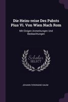 Die Heim-Reise Des Pabsts Pius VI. Von Wien Nach ROM: Mit Einigen Anmerkungen Und Beobachtungen 1378341406 Book Cover