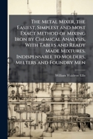 The Metal Mixer, the Easiest, Simplest and Most Exact Method of Mixing Iron by Chemical Analysis, With Tables and Ready Made Mixtures. Indispensable to Molders, Melters and Foundry Men 1024108139 Book Cover