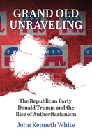 Grand Old Unraveling: The Republican Party, Donald Trump, and the Rise of Authoritarianism 0700637087 Book Cover